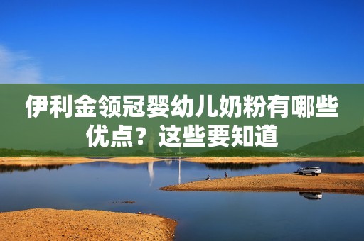 伊利金领冠婴幼儿奶粉有哪些优点？这些要知道