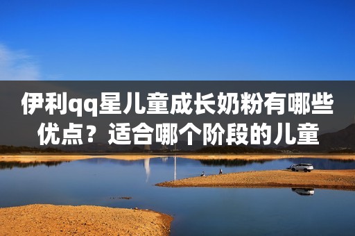 伊利qq星儿童成长奶粉有哪些优点？适合哪个阶段的儿童