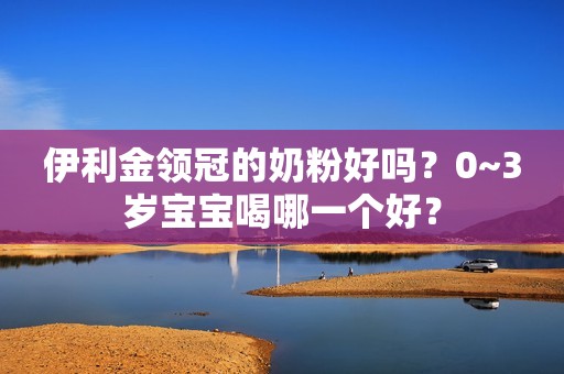 伊利金领冠的奶粉好吗？0~3岁宝宝喝哪一个好？