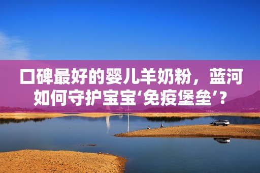 口碑最好的婴儿羊奶粉，蓝河如何守护宝宝‘免疫堡垒’？