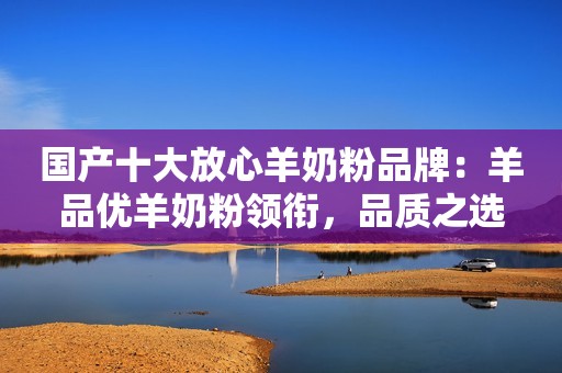 国产十大放心羊奶粉品牌：羊品优羊奶粉领衔，品质之选