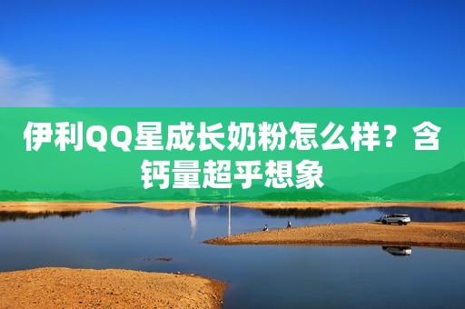 伊利QQ星成长奶粉怎么样？含钙量超乎想象