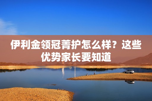 伊利金领冠菁护怎么样？这些优势家长要知道