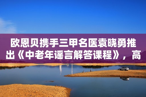 欧恩贝携手三甲名医袁晓勇推出《中老年谣言解答课程》，高端中老年奶粉