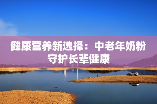 健康营养新选择：中老年奶粉守护长辈健康