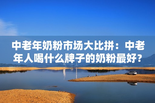 中老年奶粉市场大比拼：中老年人喝什么牌子的奶粉最好？