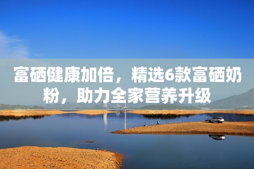 富硒健康加倍，精选6款富硒奶粉，助力全家营养升级