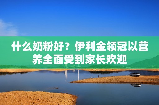 什么奶粉好？伊利金领冠以营养全面受到家长欢迎