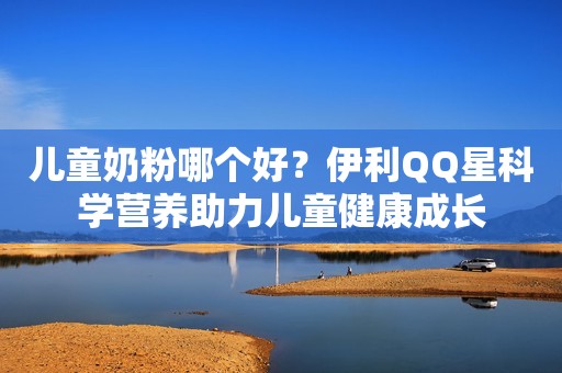 儿童奶粉哪个好？伊利QQ星科学营养助力儿童健康成长