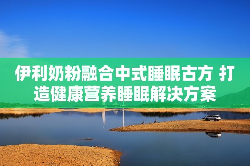 伊利奶粉融合中式睡眠古方 打造健康营养睡眠解决方案