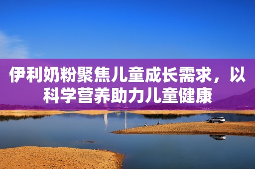 伊利奶粉聚焦儿童成长需求，以科学营养助力儿童健康