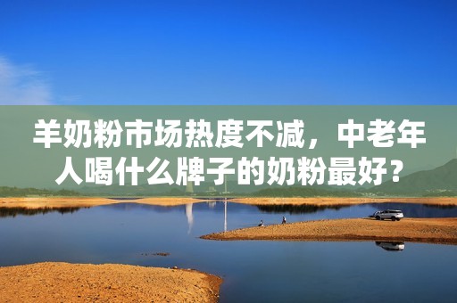 羊奶粉市场热度不减，中老年人喝什么牌子的奶粉最好？