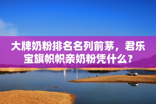 大牌奶粉排名名列前茅，君乐宝旗帜帜亲奶粉凭什么？