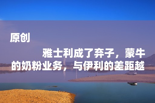 原创
            雅士利成了弃子，蒙牛的奶粉业务，与伊利的差距越拉越大了…
