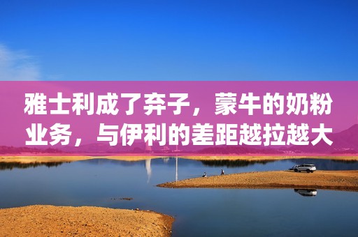 雅士利成了弃子，蒙牛的奶粉业务，与伊利的差距越拉越大了… || 镁经