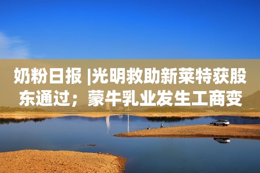奶粉日报 |光明救助新莱特获股东通过；蒙牛乳业发生工商变更；美国FDA确认Arla Foods的乳清蛋白水解物可用于婴儿配方奶粉