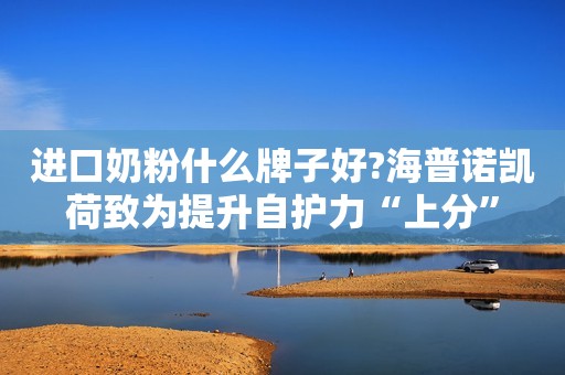 进口奶粉什么牌子好?海普诺凯荷致为提升自护力“上分”