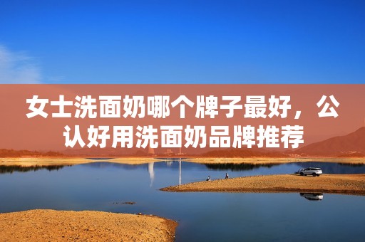 女士洗面奶哪个牌子最好，公认好用洗面奶品牌推荐