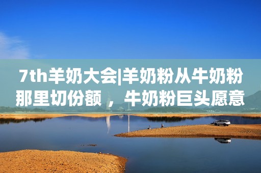 7th羊奶大会|羊奶粉从牛奶粉那里切份额 ，牛奶粉巨头愿意真正发力吗？