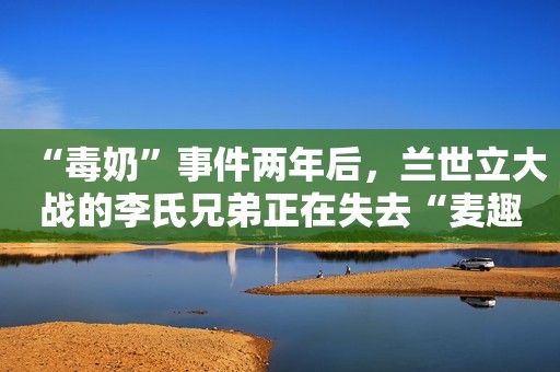 “毒奶”事件两年后，兰世立大战的李氏兄弟正在失去“麦趣尔”？