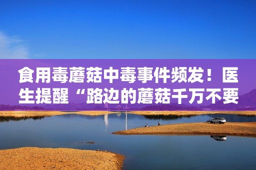 食用毒蘑菇中毒事件频发！医生提醒“路边的蘑菇千万不要采”