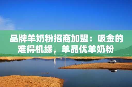 品牌羊奶粉招商加盟：吸金的难得机缘，羊品优羊奶粉