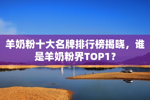 羊奶粉十大名牌排行榜揭晓，谁是羊奶粉界TOP1？