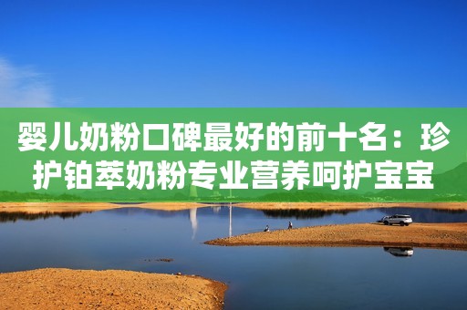 婴儿奶粉口碑最好的前十名：珍护铂萃奶粉专业营养呵护宝宝健康成长