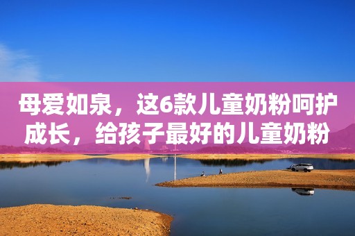 母爱如泉，这6款儿童奶粉呵护成长，给孩子最好的儿童奶粉选择