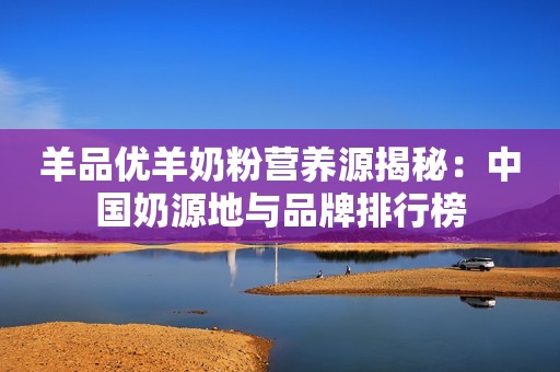 羊品优羊奶粉营养源揭秘：中国奶源地与品牌排行榜