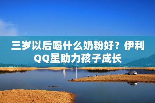 三岁以后喝什么奶粉好？伊利QQ星助力孩子成长