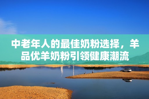 中老年人的最佳奶粉选择，羊品优羊奶粉引领健康潮流