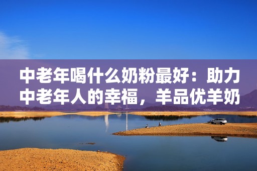 中老年喝什么奶粉最好：助力中老年人的幸福，羊品优羊奶粉
