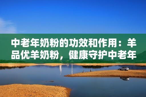 中老年奶粉的功效和作用：羊品优羊奶粉，健康守护中老年人