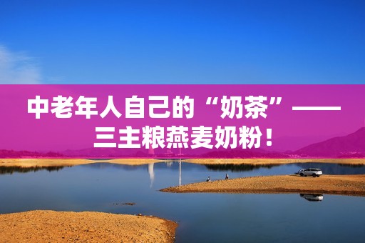 中老年人自己的“奶茶”——三主粮燕麦奶粉！