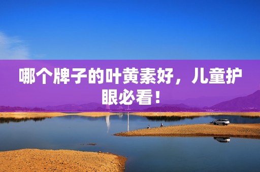 哪个牌子的叶黄素好，儿童护眼必看！