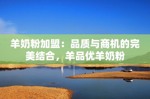 羊奶粉加盟：品质与商机的完美结合，羊品优羊奶粉