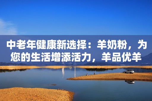 中老年健康新选择：羊奶粉，为您的生活增添活力，羊品优羊奶粉