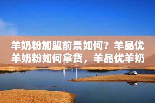 羊奶粉加盟前景如何？羊品优羊奶粉如何拿货，羊品优羊奶粉