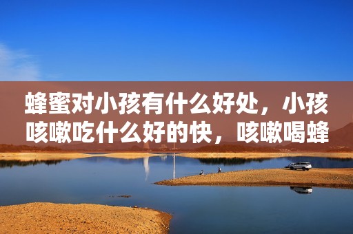 蜂蜜对小孩有什么好处，小孩咳嗽吃什么好的快，咳嗽喝蜂蜜水有用吗？