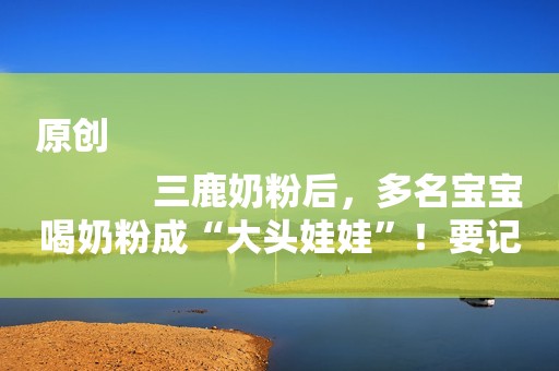 原创
            三鹿奶粉后，多名宝宝喝奶粉成“大头娃娃”！要记牢买奶粉的标准
