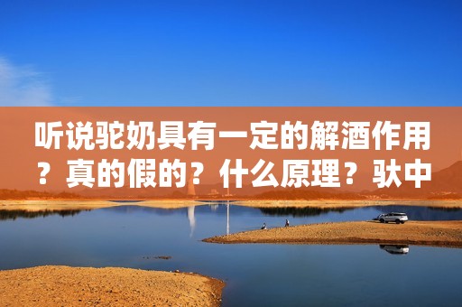 听说驼奶具有一定的解酒作用？真的假的？什么原理？驮中驼驼奶粉