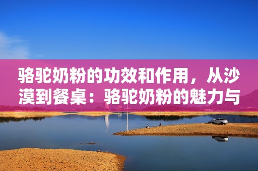 骆驼奶粉的功效和作用，从沙漠到餐桌：骆驼奶粉的魅力与功效揭秘