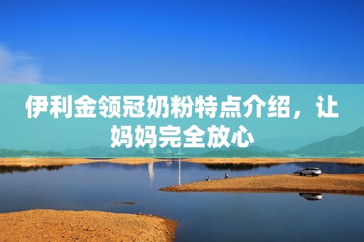 伊利金领冠奶粉特点介绍，让妈妈完全放心