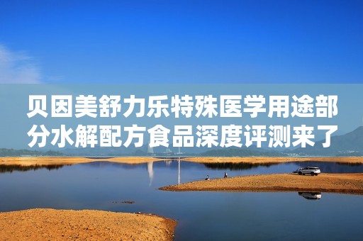 贝因美舒力乐特殊医学用途部分水解配方食品深度评测来了！
