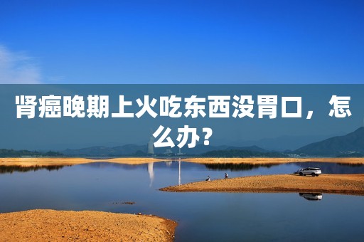 肾癌晚期上火吃东西没胃口，怎么办？