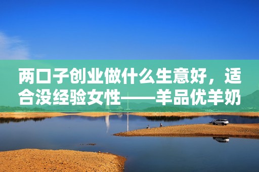 两口子创业做什么生意好，适合没经验女性——羊品优羊奶粉