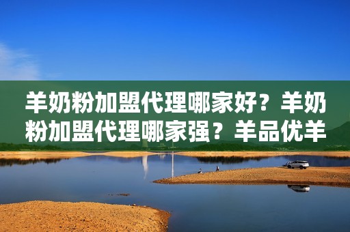 羊奶粉加盟代理哪家好？羊奶粉加盟代理哪家强？羊品优羊奶粉