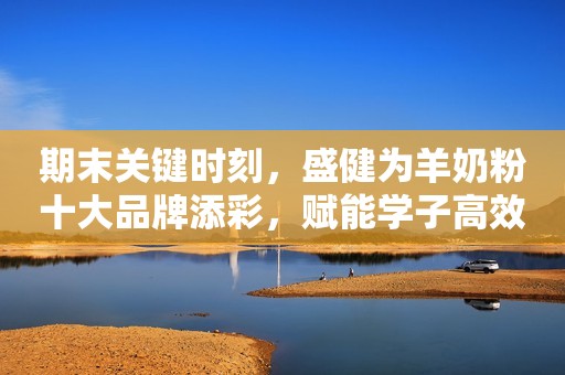 期末关键时刻，盛健为羊奶粉十大品牌添彩，赋能学子高效复习