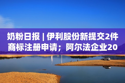 奶粉日报 | 伊利股份新提交2件商标注册申请；阿尔法企业2024财年转亏